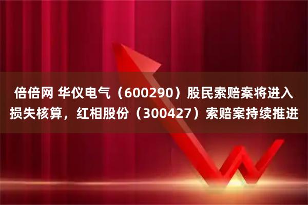 倍倍网 华仪电气（600290）股民索赔案将进入损失核算，红相股份（300427）索赔案持续推进
