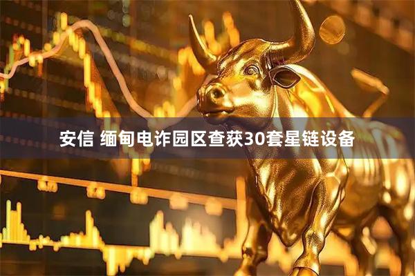 安信 缅甸电诈园区查获30套星链设备
