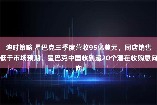 迪时策略 星巴克三季度营收95亿美元，同店销售低于市场预期，星巴克中国收到超20个潜在收购意向