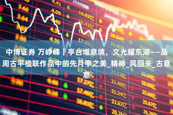 中博证券 万峥嵘|亭台增意境,文光耀东湖——品周古平楹联作品中的先月亭之美_精神_风回朱_古意