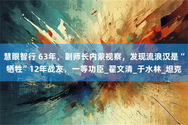 慧眼智行 63年，副师长内蒙视察，发现流浪汉是“牺牲”12年战友，一等功臣_翟文清_于水林_坦克