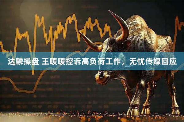 达麟操盘 王暖暖控诉高负荷工作，无忧传媒回应
